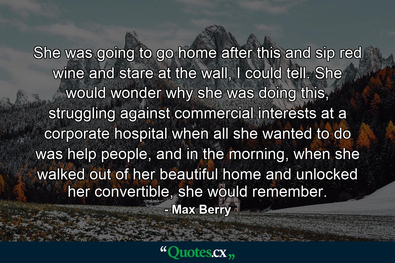 She was going to go home after this and sip red wine and stare at the wall, I could tell. She would wonder why she was doing this, struggling against commercial interests at a corporate hospital when all she wanted to do was help people, and in the morning, when she walked out of her beautiful home and unlocked her convertible, she would remember. - Quote by Max Berry