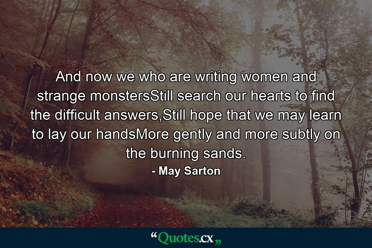 And now we who are writing women and strange monstersStill search our hearts to find the difficult answers,Still hope that we may learn to lay our handsMore gently and more subtly on the burning sands. - Quote by May Sarton