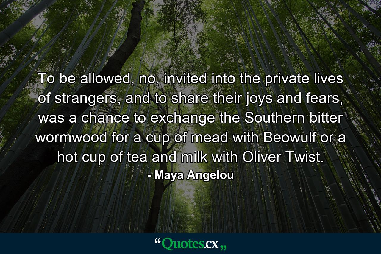 To be allowed, no, invited into the private lives of strangers, and to share their joys and fears, was a chance to exchange the Southern bitter wormwood for a cup of mead with Beowulf or a hot cup of tea and milk with Oliver Twist. - Quote by Maya Angelou