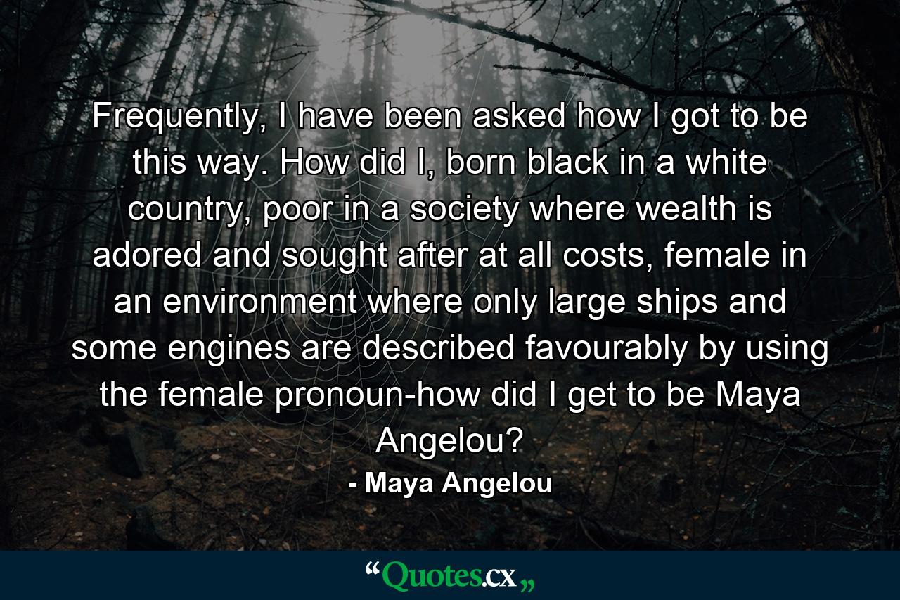 Frequently, I have been asked how I got to be this way. How did I, born black in a white country, poor in a society where wealth is adored and sought after at all costs, female in an environment where only large ships and some engines are described favourably by using the female pronoun-how did I get to be Maya Angelou? - Quote by Maya Angelou