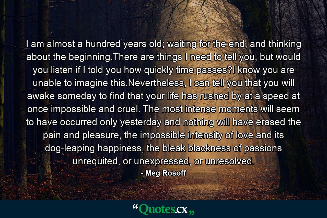 I am almost a hundred years old; waiting for the end, and thinking about the beginning.There are things I need to tell you, but would you listen if I told you how quickly time passes?I know you are unable to imagine this.Nevertheless, I can tell you that you will awake someday to find that your life has rushed by at a speed at once impossible and cruel. The most intense moments will seem to have occurred only yesterday and nothing will have erased the pain and pleasure, the impossible intensity of love and its dog-leaping happiness, the bleak blackness of passions unrequited, or unexpressed, or unresolved. - Quote by Meg Rosoff