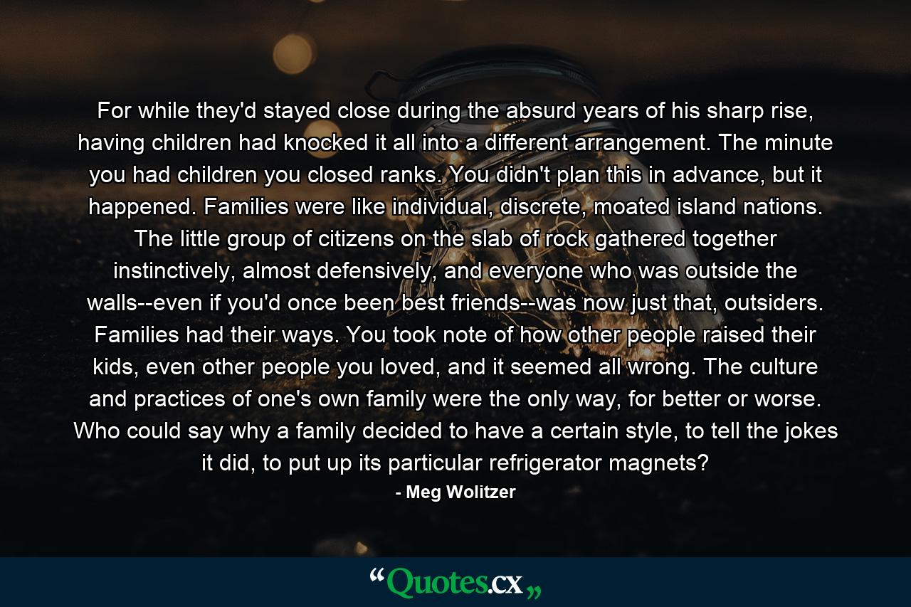 For while they'd stayed close during the absurd years of his sharp rise, having children had knocked it all into a different arrangement. The minute you had children you closed ranks. You didn't plan this in advance, but it happened. Families were like individual, discrete, moated island nations. The little group of citizens on the slab of rock gathered together instinctively, almost defensively, and everyone who was outside the walls--even if you'd once been best friends--was now just that, outsiders. Families had their ways. You took note of how other people raised their kids, even other people you loved, and it seemed all wrong. The culture and practices of one's own family were the only way, for better or worse. Who could say why a family decided to have a certain style, to tell the jokes it did, to put up its particular refrigerator magnets? - Quote by Meg Wolitzer