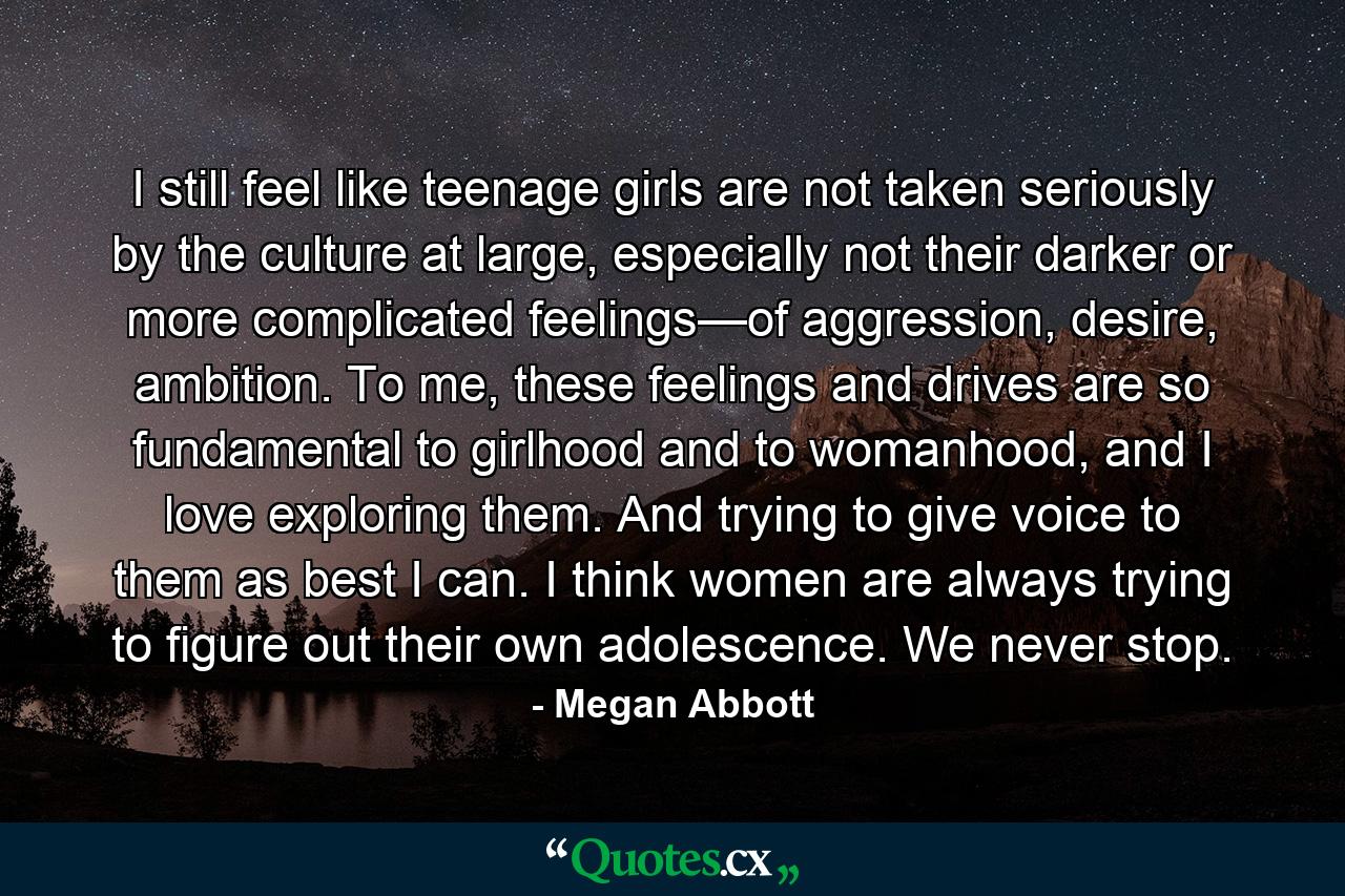 I still feel like teenage girls are not taken seriously by the culture at large, especially not their darker or more complicated feelings—of aggression, desire, ambition. To me, these feelings and drives are so fundamental to girlhood and to womanhood, and I love exploring them. And trying to give voice to them as best I can. I think women are always trying to figure out their own adolescence. We never stop. - Quote by Megan Abbott