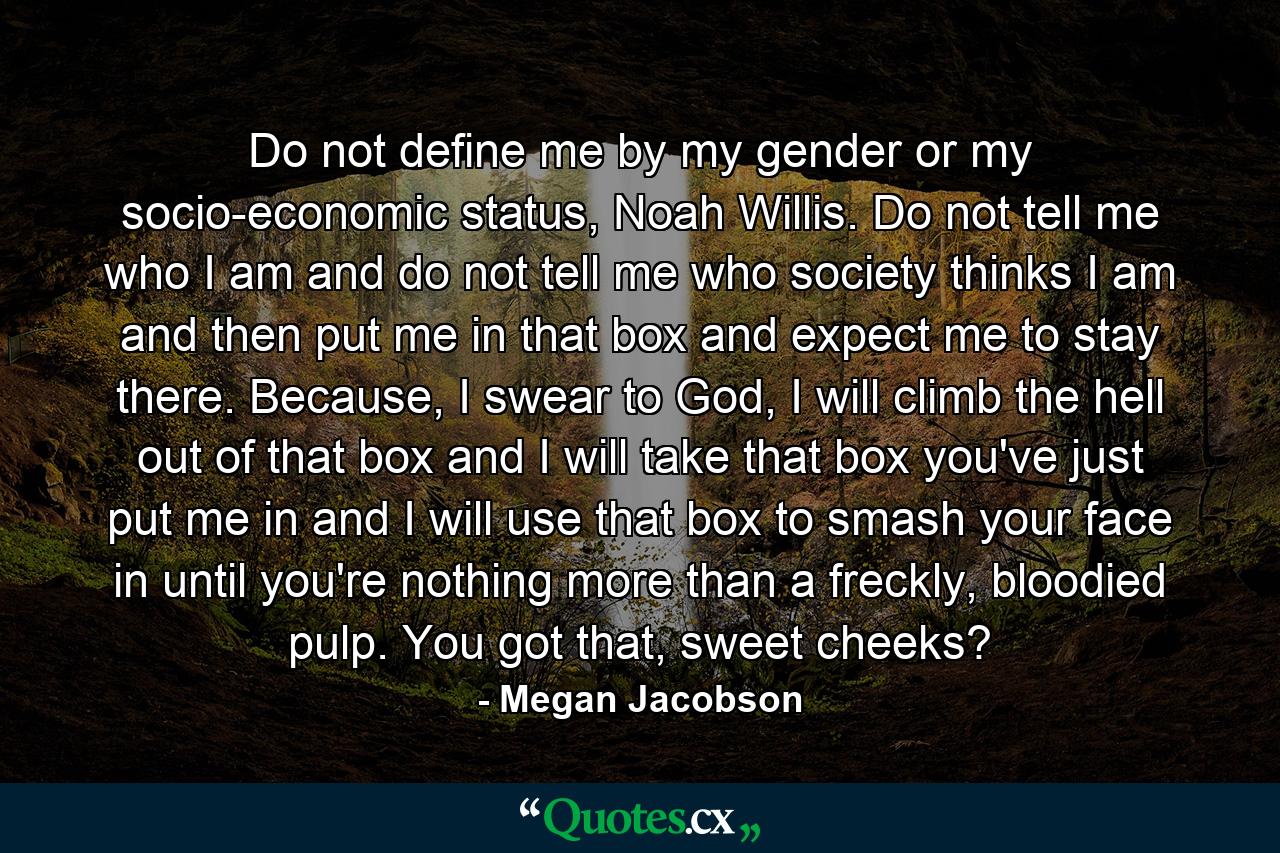 Do not define me by my gender or my socio-economic status, Noah Willis. Do not tell me who I am and do not tell me who society thinks I am and then put me in that box and expect me to stay there. Because, I swear to God, I will climb the hell out of that box and I will take that box you've just put me in and I will use that box to smash your face in until you're nothing more than a freckly, bloodied pulp. You got that, sweet cheeks? - Quote by Megan Jacobson