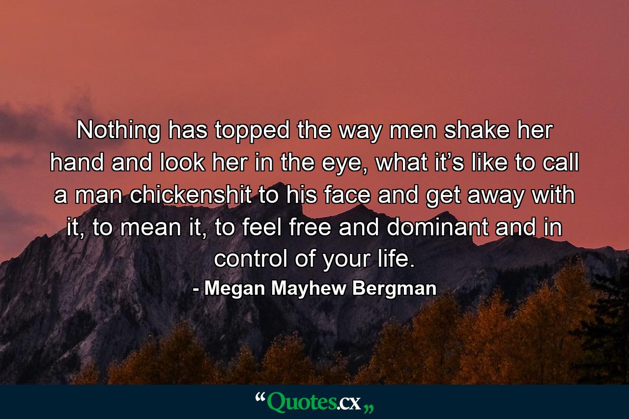 Nothing has topped the way men shake her hand and look her in the eye, what it’s like to call a man chickenshit to his face and get away with it, to mean it, to feel free and dominant and in control of your life. - Quote by Megan Mayhew Bergman