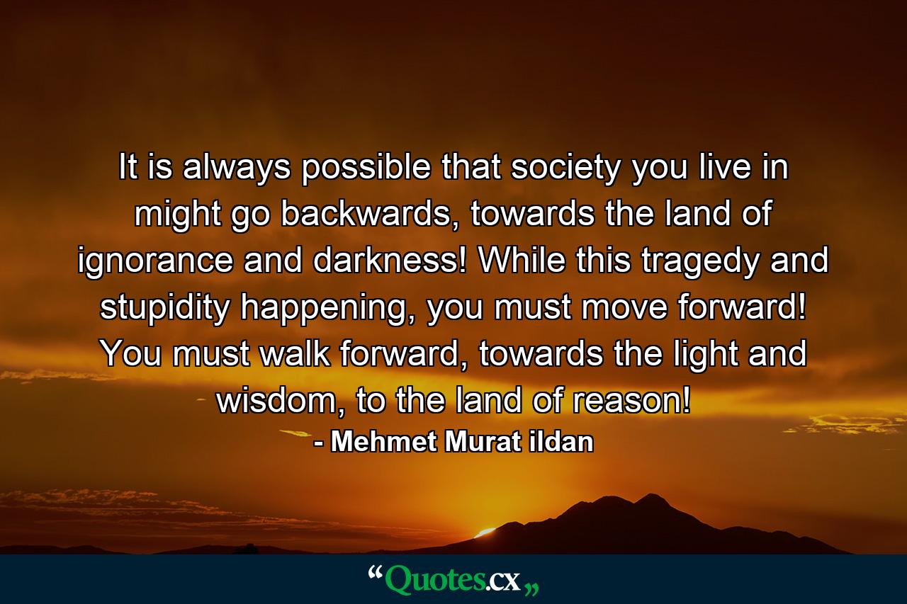 It is always possible that society you live in might go backwards, towards the land of ignorance and darkness! While this tragedy and stupidity happening, you must move forward! You must walk forward, towards the light and wisdom, to the land of reason! - Quote by Mehmet Murat ildan