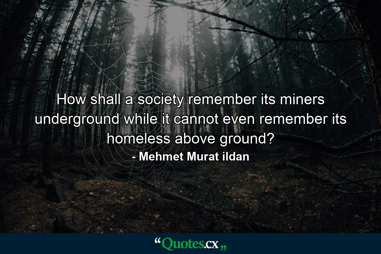 How shall a society remember its miners underground while it cannot even remember its homeless above ground? - Quote by Mehmet Murat ildan