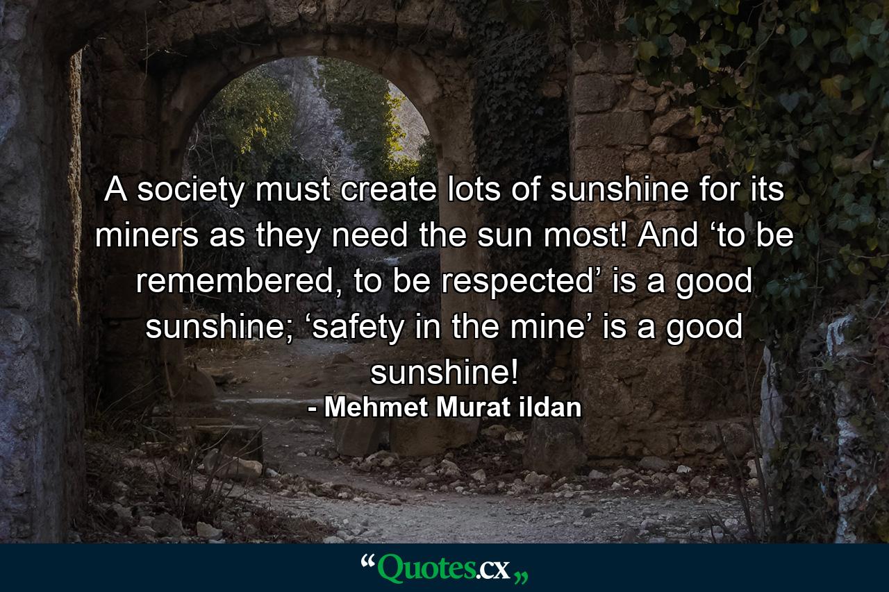 A society must create lots of sunshine for its miners as they need the sun most! And ‘to be remembered, to be respected’ is a good sunshine; ‘safety in the mine’ is a good sunshine! - Quote by Mehmet Murat ildan