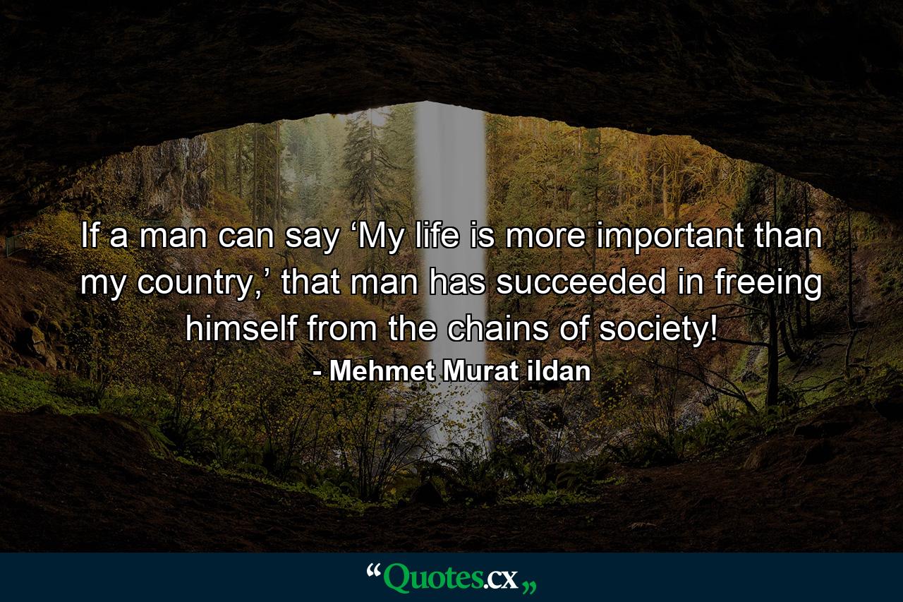 If a man can say ‘My life is more important than my country,’ that man has succeeded in freeing himself from the chains of society! - Quote by Mehmet Murat ildan