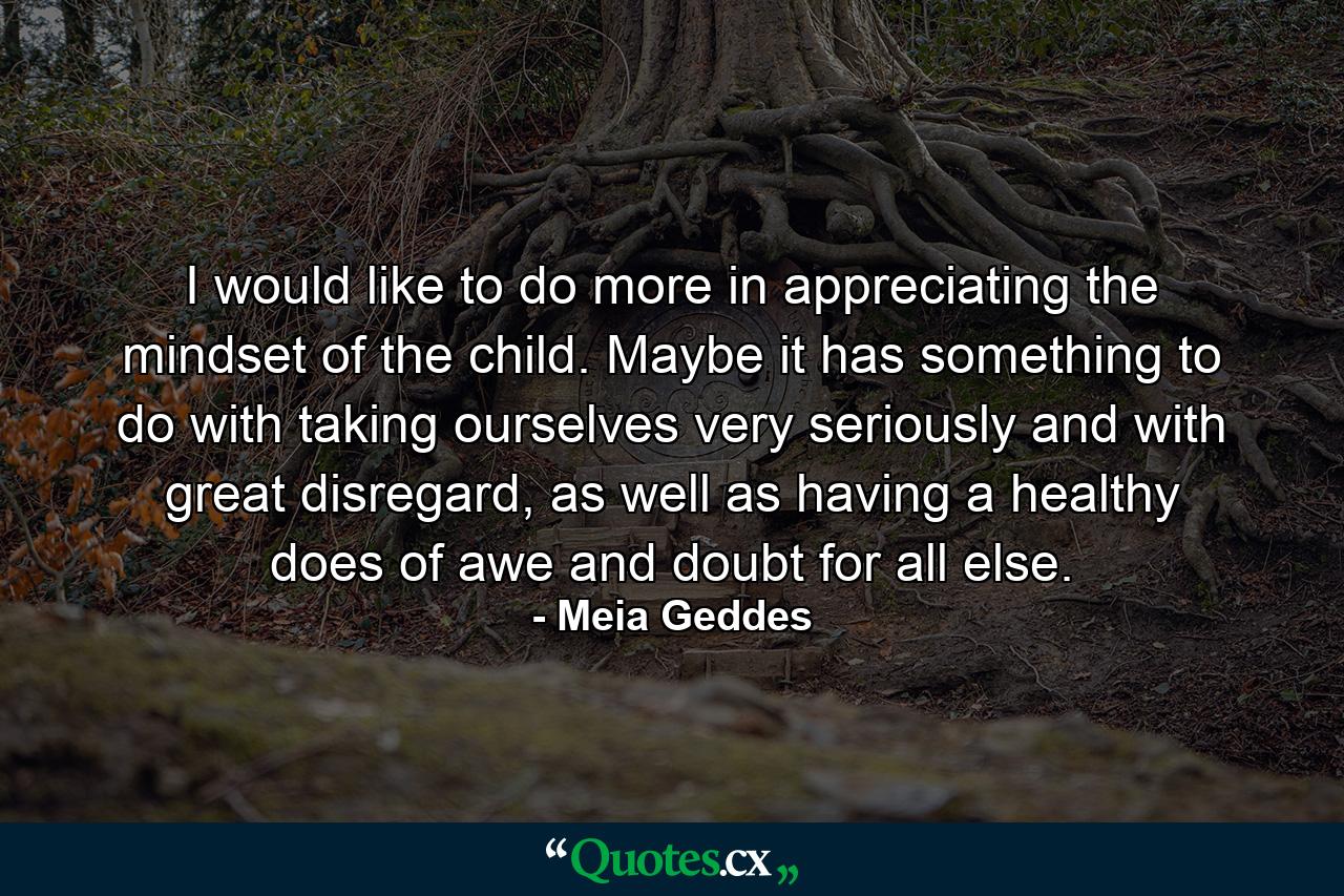 I would like to do more in appreciating the mindset of the child. Maybe it has something to do with taking ourselves very seriously and with great disregard, as well as having a healthy does of awe and doubt for all else. - Quote by Meia Geddes