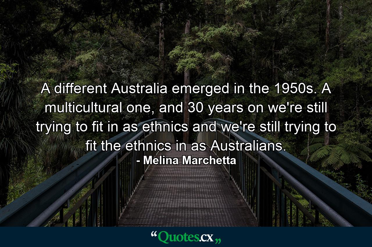 A different Australia emerged in the 1950s. A multicultural one, and 30 years on we're still trying to fit in as ethnics and we're still trying to fit the ethnics in as Australians. - Quote by Melina Marchetta