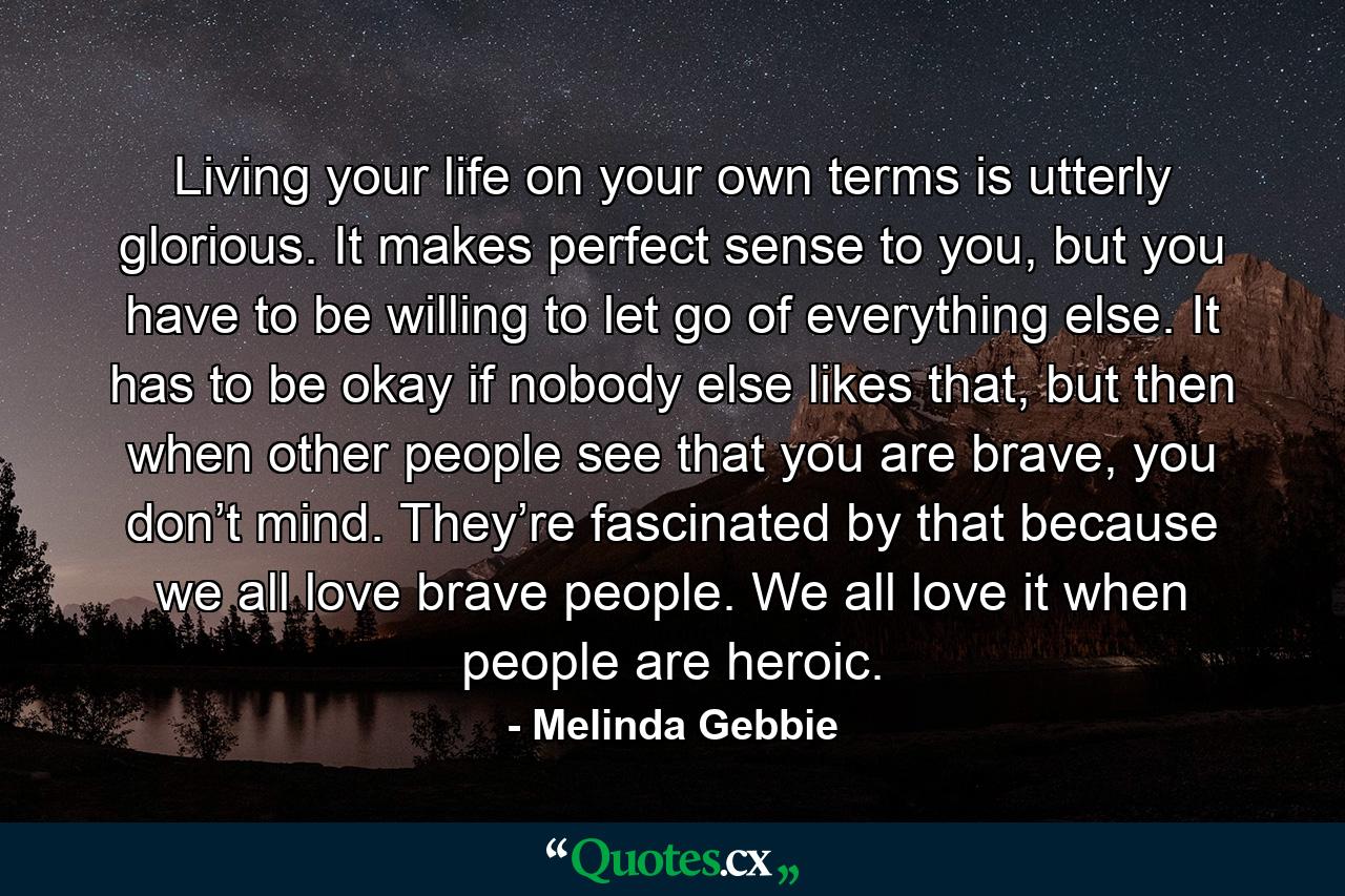 Living your life on your own terms is utterly glorious. It makes perfect sense to you, but you have to be willing to let go of everything else. It has to be okay if nobody else likes that, but then when other people see that you are brave, you don’t mind. They’re fascinated by that because we all love brave people. We all love it when people are heroic. - Quote by Melinda Gebbie