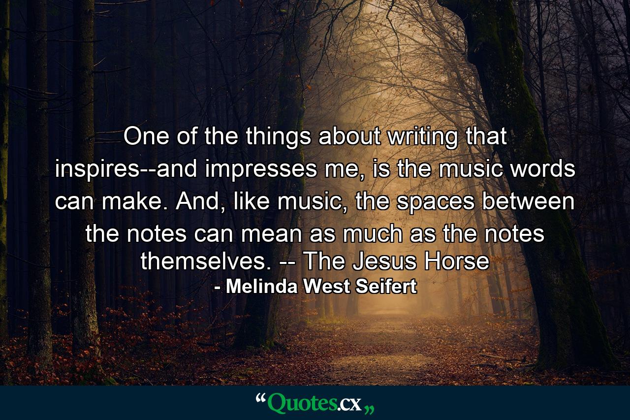 One of the things about writing that inspires--and impresses me, is the music words can make. And, like music, the spaces between the notes can mean as much as the notes themselves. -- The Jesus Horse - Quote by Melinda West Seifert