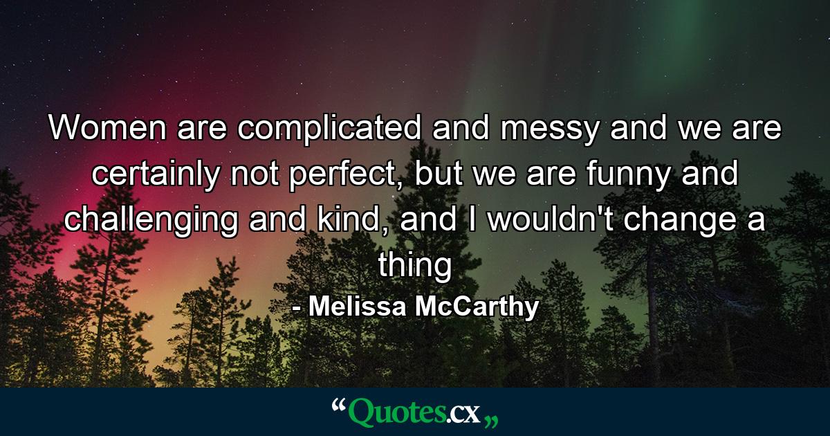 Women are complicated and messy and we are certainly not perfect, but we are funny and challenging and kind, and I wouldn't change a thing - Quote by Melissa McCarthy