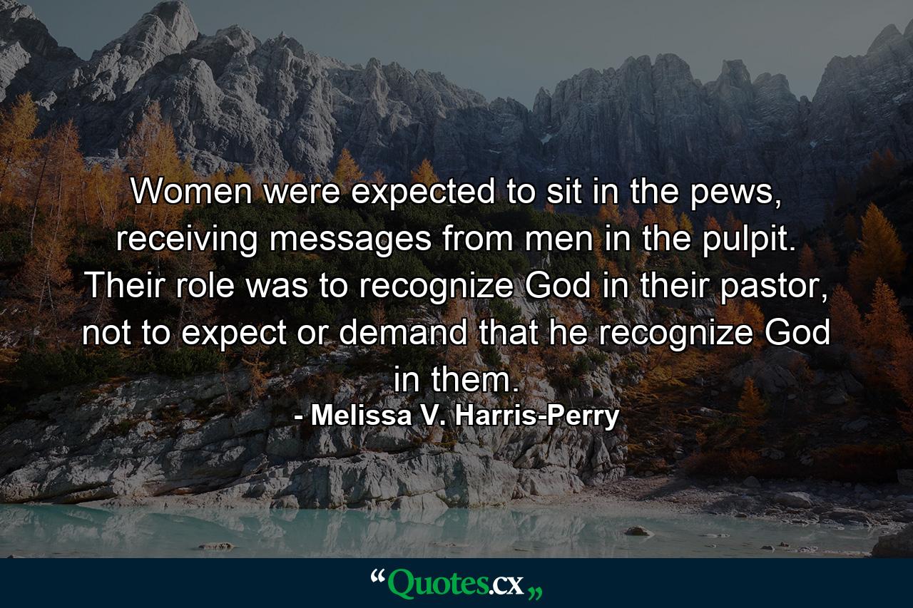 Women were expected to sit in the pews, receiving messages from men in the pulpit. Their role was to recognize God in their pastor, not to expect or demand that he recognize God in them. - Quote by Melissa V. Harris-Perry