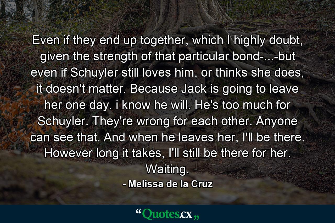 Even if they end up together, which I highly doubt, given the strength of that particular bond-...-but even if Schuyler still loves him, or thinks she does, it doesn't matter. Because Jack is going to leave her one day. i know he will. He's too much for Schuyler. They're wrong for each other. Anyone can see that. And when he leaves her, I'll be there. However long it takes, I'll still be there for her. Waiting. - Quote by Melissa de la Cruz