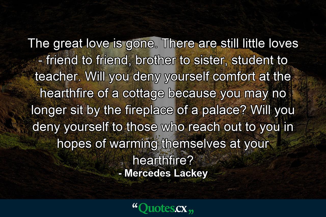 The great love is gone. There are still little loves - friend to friend, brother to sister, student to teacher. Will you deny yourself comfort at the hearthfire of a cottage because you may no longer sit by the fireplace of a palace? Will you deny yourself to those who reach out to you in hopes of warming themselves at your hearthfire? - Quote by Mercedes Lackey