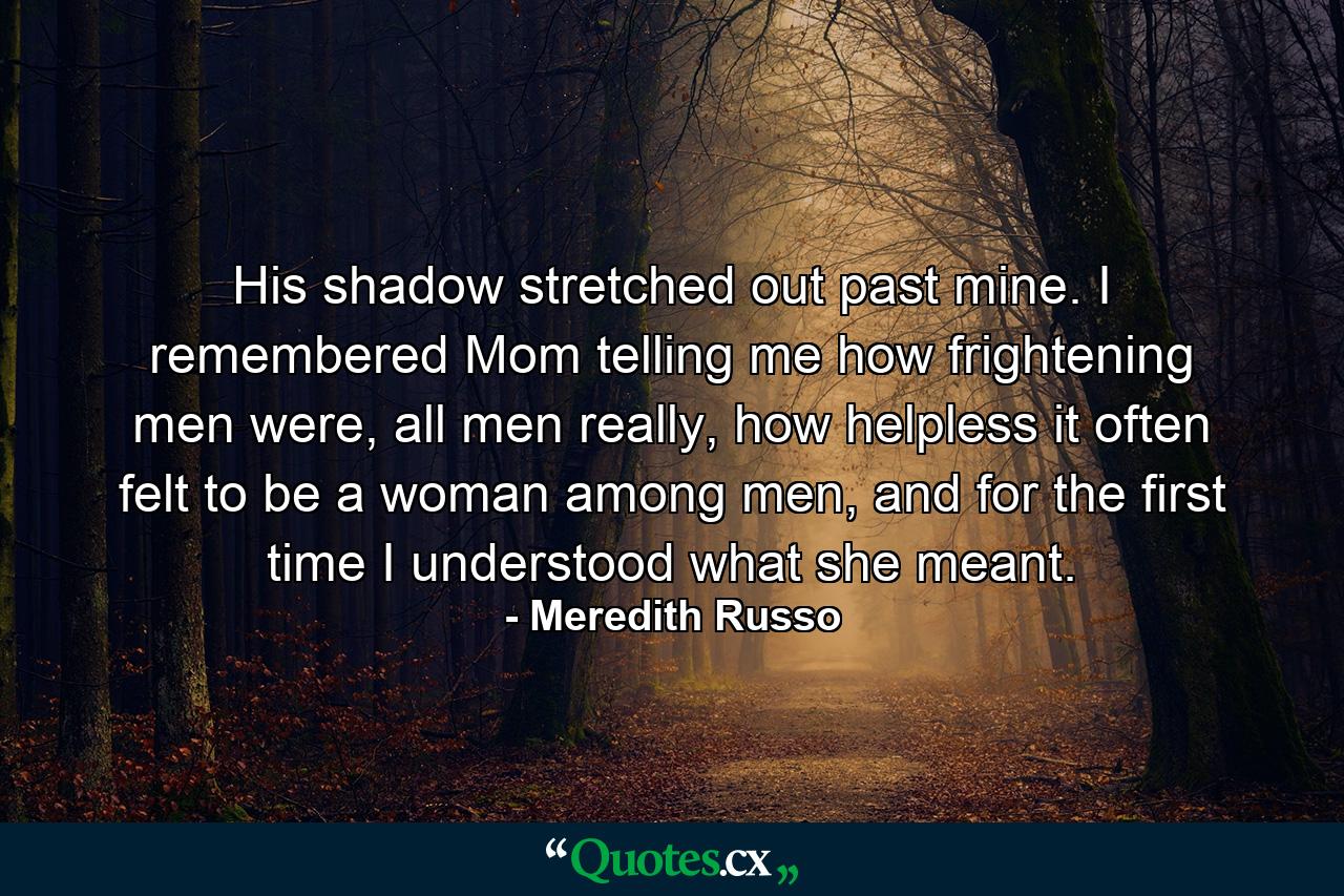 His shadow stretched out past mine. I remembered Mom telling me how frightening men were, all men really, how helpless it often felt to be a woman among men, and for the first time I understood what she meant. - Quote by Meredith Russo