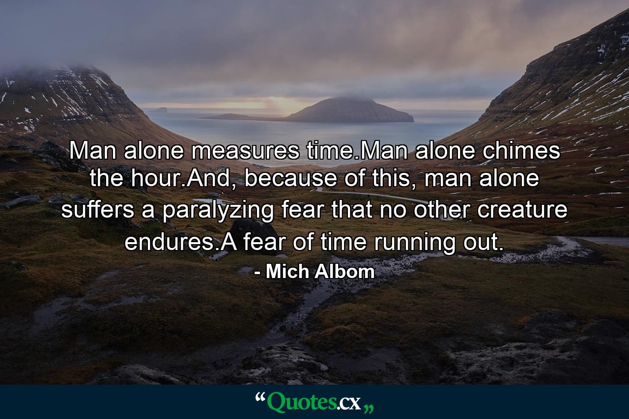 Man alone measures time.Man alone chimes the hour.And, because of this, man alone suffers a paralyzing fear that no other creature endures.A fear of time running out. - Quote by Mich Albom