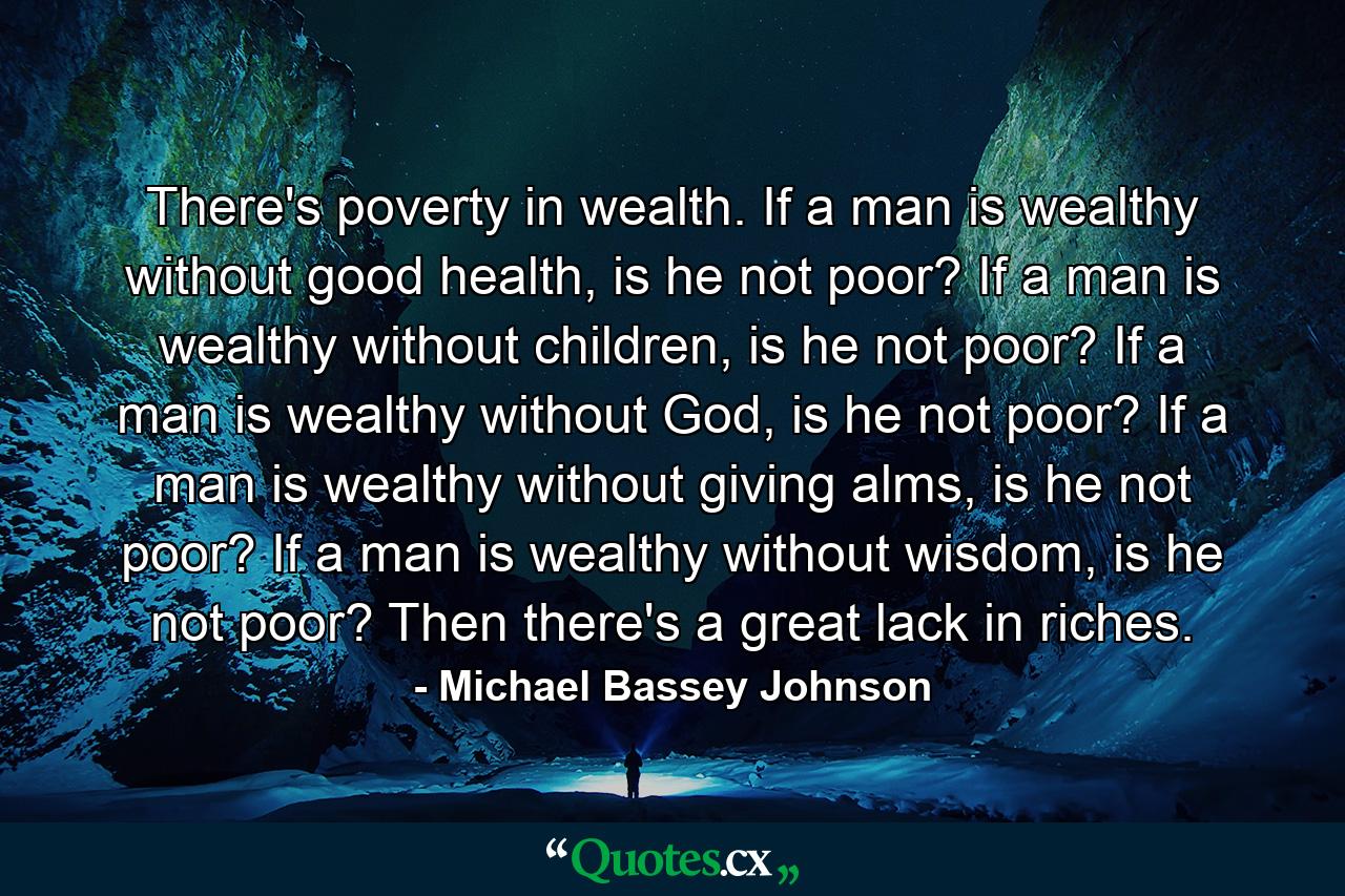 There's poverty in wealth. If a man is wealthy without good health, is he not poor? If a man is wealthy without children, is he not poor? If a man is wealthy without God, is he not poor? If a man is wealthy without giving alms, is he not poor? If a man is wealthy without wisdom, is he not poor? Then there's a great lack in riches. - Quote by Michael Bassey Johnson