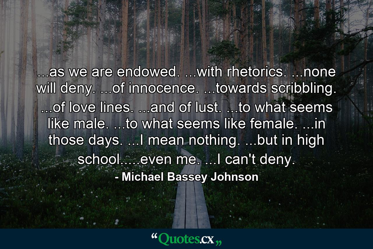 ...as we are endowed. ...with rhetorics. ...none will deny. ...of innocence. ...towards scribbling. ...of love lines. ...and of lust. ...to what seems like male. ...to what seems like female. ...in those days. ...I mean nothing. ...but in high school.....even me. ...I can't deny. - Quote by Michael Bassey Johnson