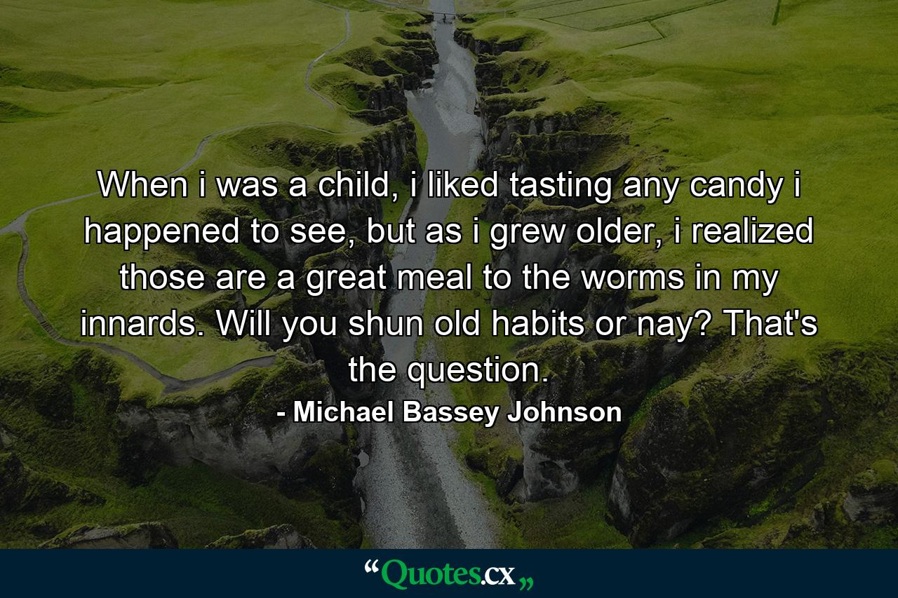 When i was a child, i liked tasting any candy i happened to see, but as i grew older, i realized those are a great meal to the worms in my innards. Will you shun old habits or nay? That's the question. - Quote by Michael Bassey Johnson