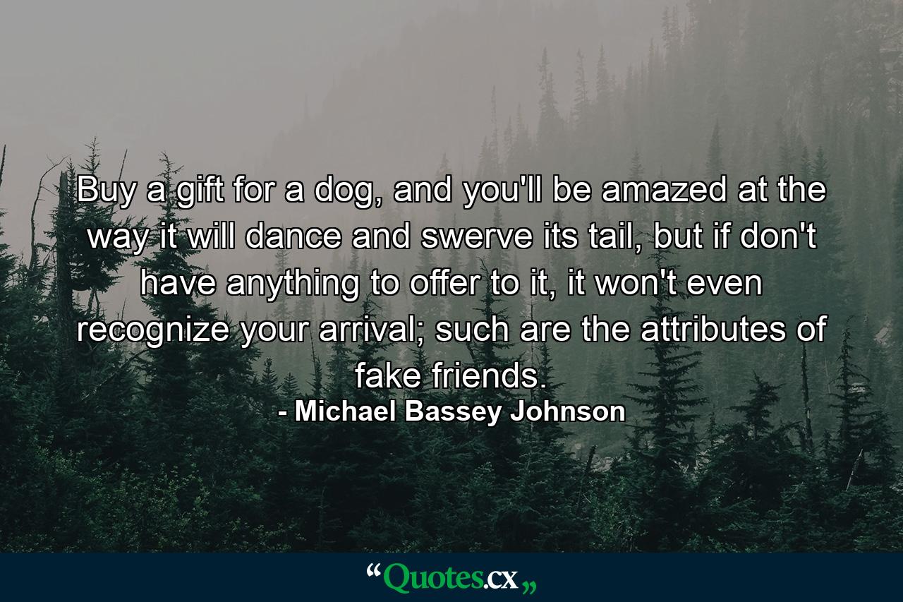 Buy a gift for a dog, and you'll be amazed at the way it will dance and swerve its tail, but if don't have anything to offer to it, it won't even recognize your arrival; such are the attributes of fake friends. - Quote by Michael Bassey Johnson