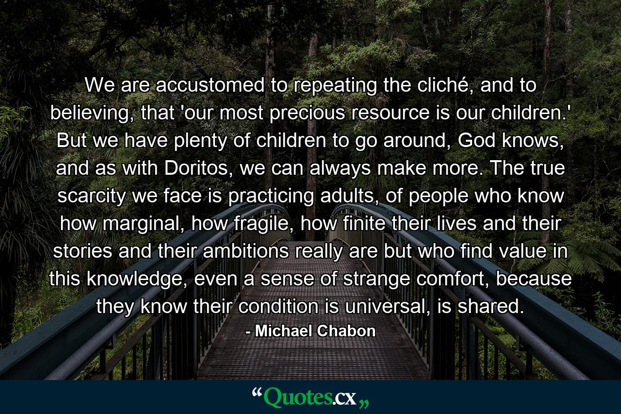 We are accustomed to repeating the cliché, and to believing, that 'our most precious resource is our children.' But we have plenty of children to go around, God knows, and as with Doritos, we can always make more. The true scarcity we face is practicing adults, of people who know how marginal, how fragile, how finite their lives and their stories and their ambitions really are but who find value in this knowledge, even a sense of strange comfort, because they know their condition is universal, is shared. - Quote by Michael Chabon