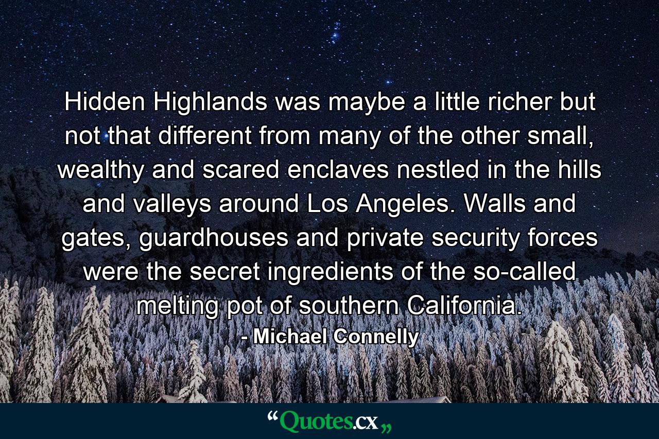 Hidden Highlands was maybe a little richer but not that different from many of the other small, wealthy and scared enclaves nestled in the hills and valleys around Los Angeles. Walls and gates, guardhouses and private security forces were the secret ingredients of the so-called melting pot of southern California. - Quote by Michael Connelly