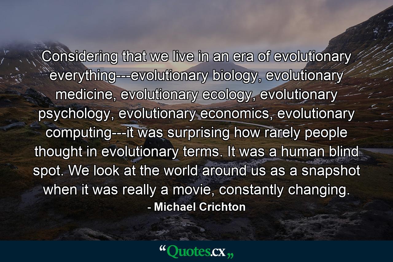 Considering that we live in an era of evolutionary everything---evolutionary biology, evolutionary medicine, evolutionary ecology, evolutionary psychology, evolutionary economics, evolutionary computing---it was surprising how rarely people thought in evolutionary terms. It was a human blind spot. We look at the world around us as a snapshot when it was really a movie, constantly changing. - Quote by Michael Crichton