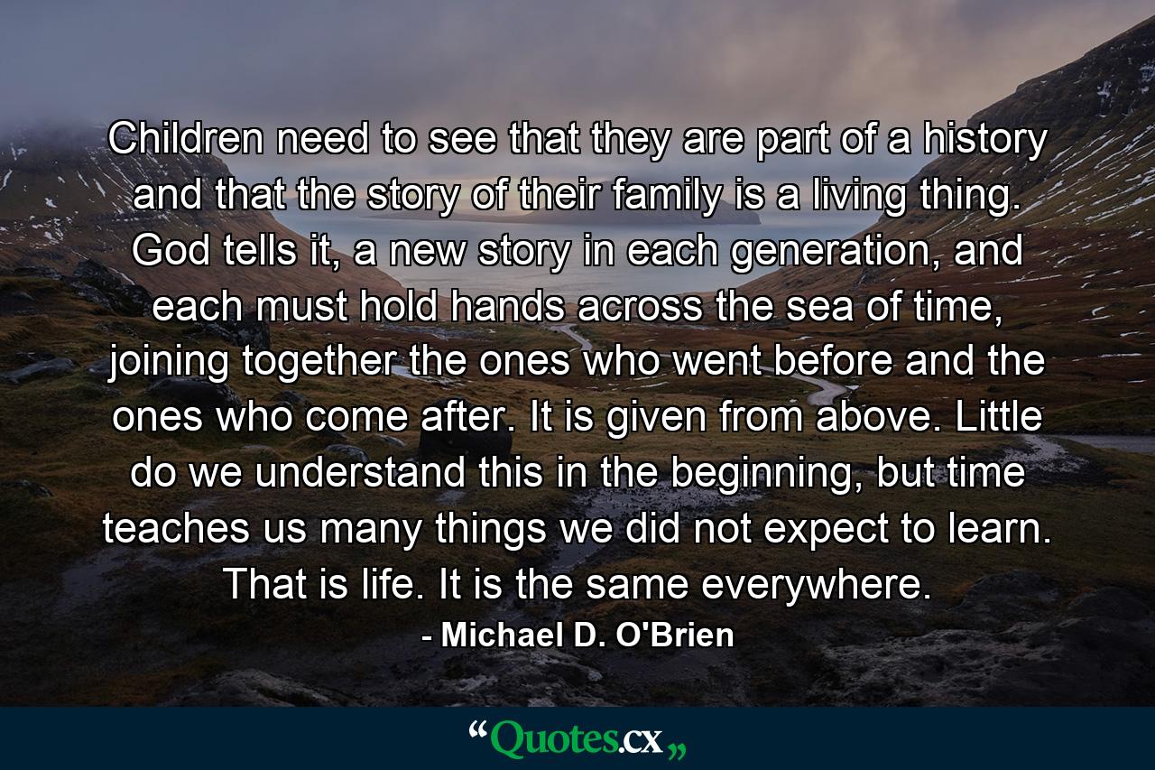 Children need to see that they are part of a history and that the story of their family is a living thing. God tells it, a new story in each generation, and each must hold hands across the sea of time, joining together the ones who went before and the ones who come after. It is given from above. Little do we understand this in the beginning, but time teaches us many things we did not expect to learn. That is life. It is the same everywhere. - Quote by Michael D. O'Brien