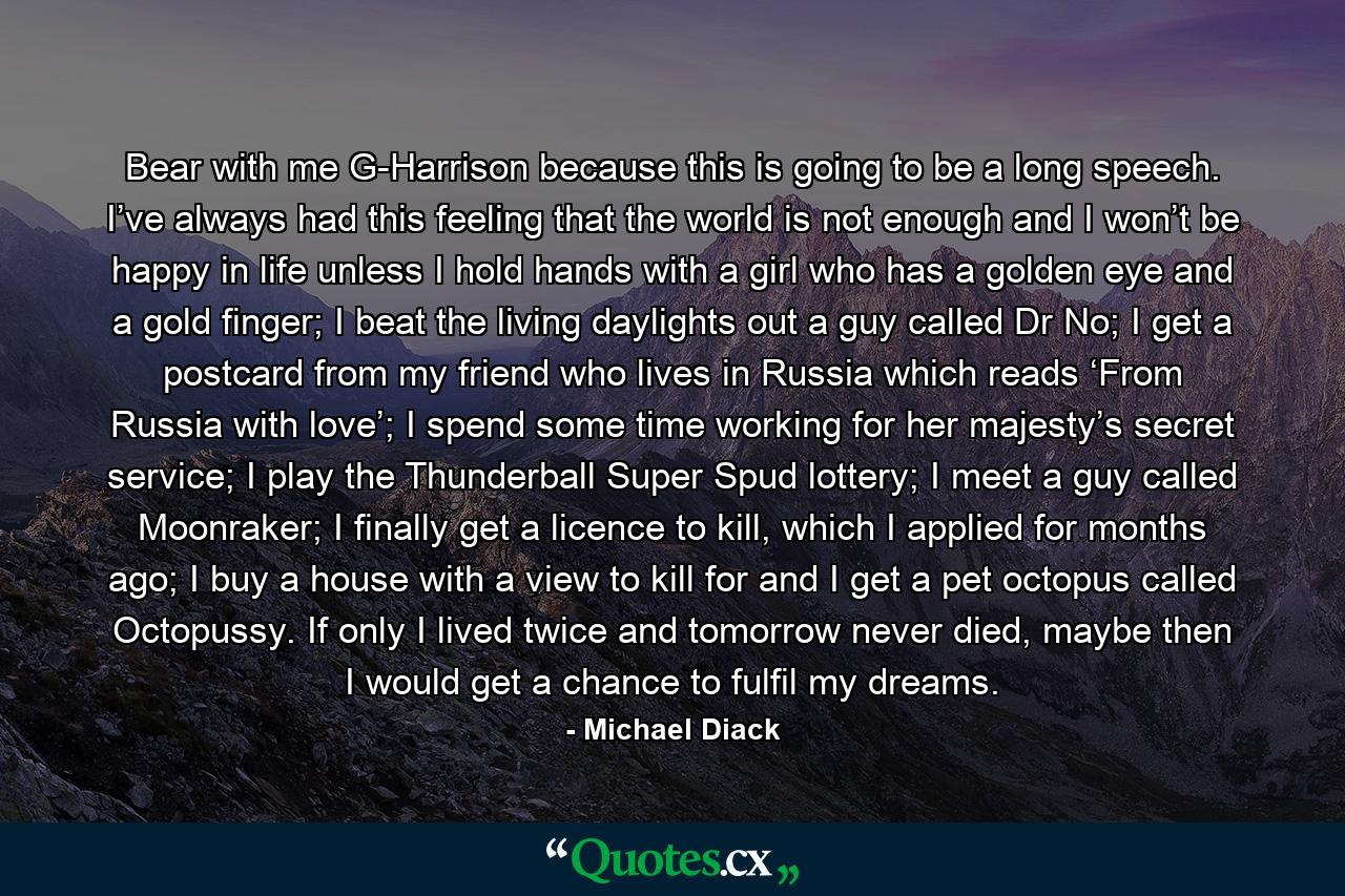 Bear with me G-Harrison because this is going to be a long speech. I’ve always had this feeling that the world is not enough and I won’t be happy in life unless I hold hands with a girl who has a golden eye and a gold finger; I beat the living daylights out a guy called Dr No; I get a postcard from my friend who lives in Russia which reads ‘From Russia with love’; I spend some time working for her majesty’s secret service; I play the Thunderball Super Spud lottery; I meet a guy called Moonraker; I finally get a licence to kill, which I applied for months ago; I buy a house with a view to kill for and I get a pet octopus called Octopussy. If only I lived twice and tomorrow never died, maybe then I would get a chance to fulfil my dreams. - Quote by Michael Diack