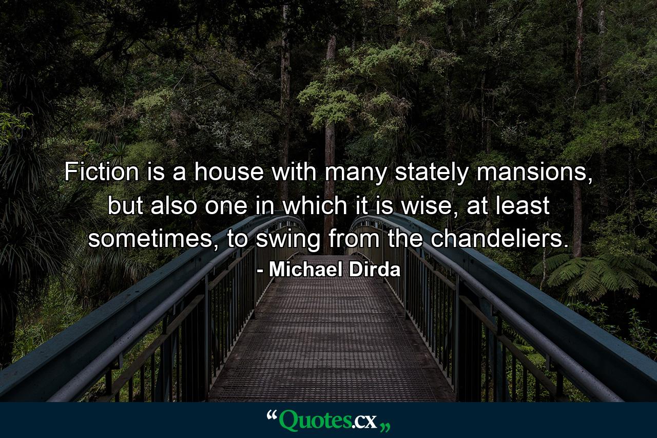 Fiction is a house with many stately mansions, but also one in which it is wise, at least sometimes, to swing from the chandeliers. - Quote by Michael Dirda