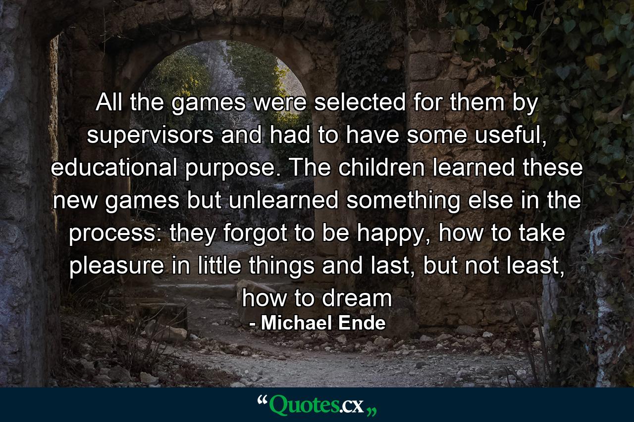 All the games were selected for them by supervisors and had to have some useful, educational purpose. The children learned these new games but unlearned something else in the process: they forgot to be happy, how to take pleasure in little things and last, but not least, how to dream - Quote by Michael Ende