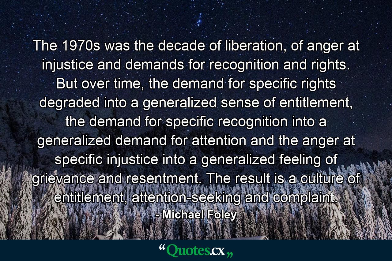 The 1970s was the decade of liberation, of anger at injustice and demands for recognition and rights. But over time, the demand for specific rights degraded into a generalized sense of entitlement, the demand for specific recognition into a generalized demand for attention and the anger at specific injustice into a generalized feeling of grievance and resentment. The result is a culture of entitlement, attention-seeking and complaint. - Quote by Michael Foley