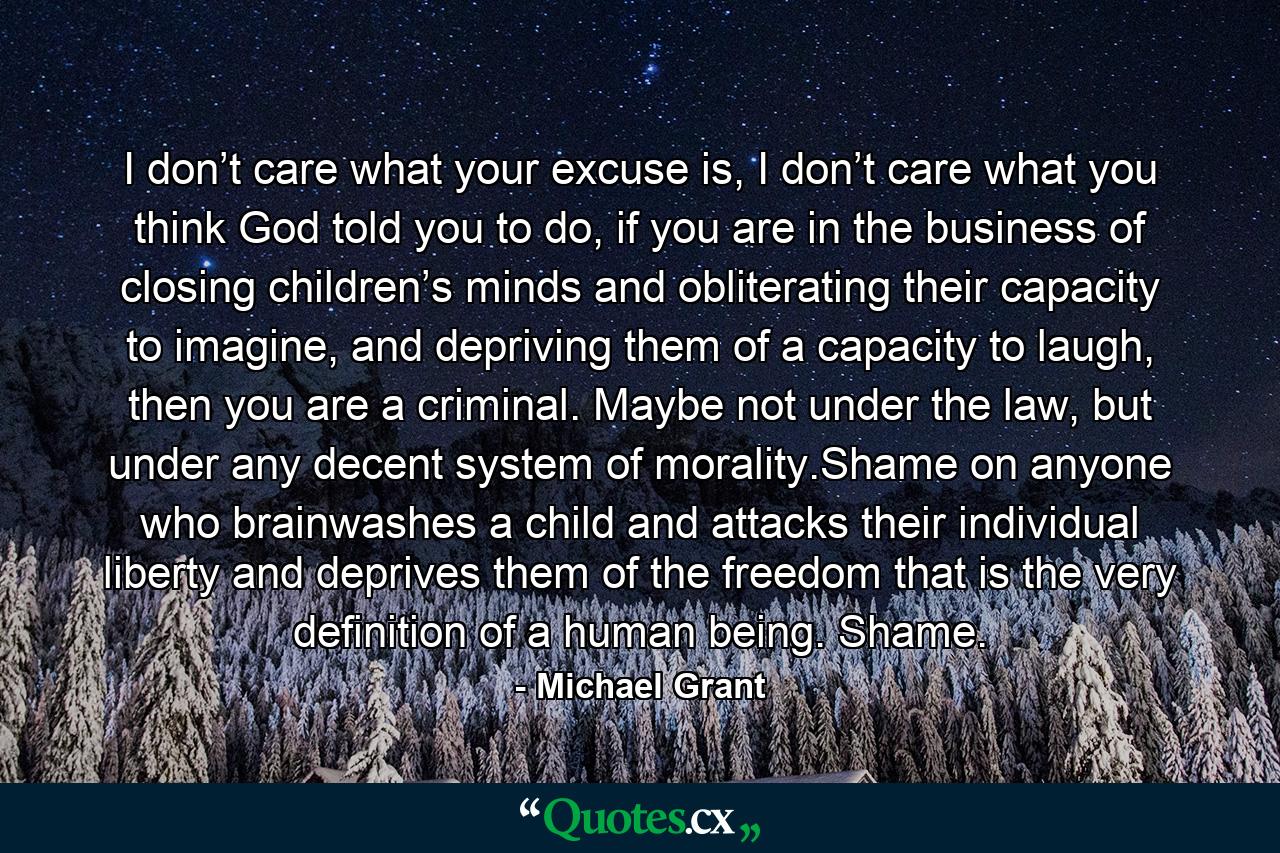 I don’t care what your excuse is, I don’t care what you think God told you to do, if you are in the business of closing children’s minds and obliterating their capacity to imagine, and depriving them of a capacity to laugh, then you are a criminal. Maybe not under the law, but under any decent system of morality.Shame on anyone who brainwashes a child and attacks their individual liberty and deprives them of the freedom that is the very definition of a human being. Shame. - Quote by Michael Grant