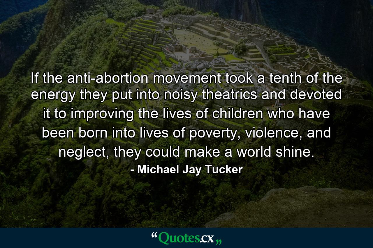 If the anti-abortion movement took a tenth of the energy they put into noisy theatrics and devoted it to improving the lives of children who have been born into lives of poverty, violence, and neglect, they could make a world shine. - Quote by Michael Jay Tucker