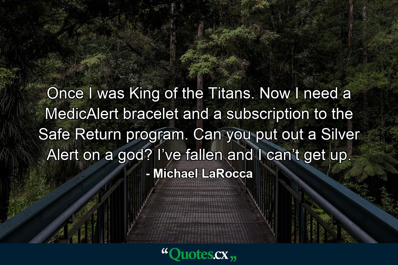 Once I was King of the Titans. Now I need a MedicAlert bracelet and a subscription to the Safe Return program. Can you put out a Silver Alert on a god? I’ve fallen and I can’t get up. - Quote by Michael LaRocca