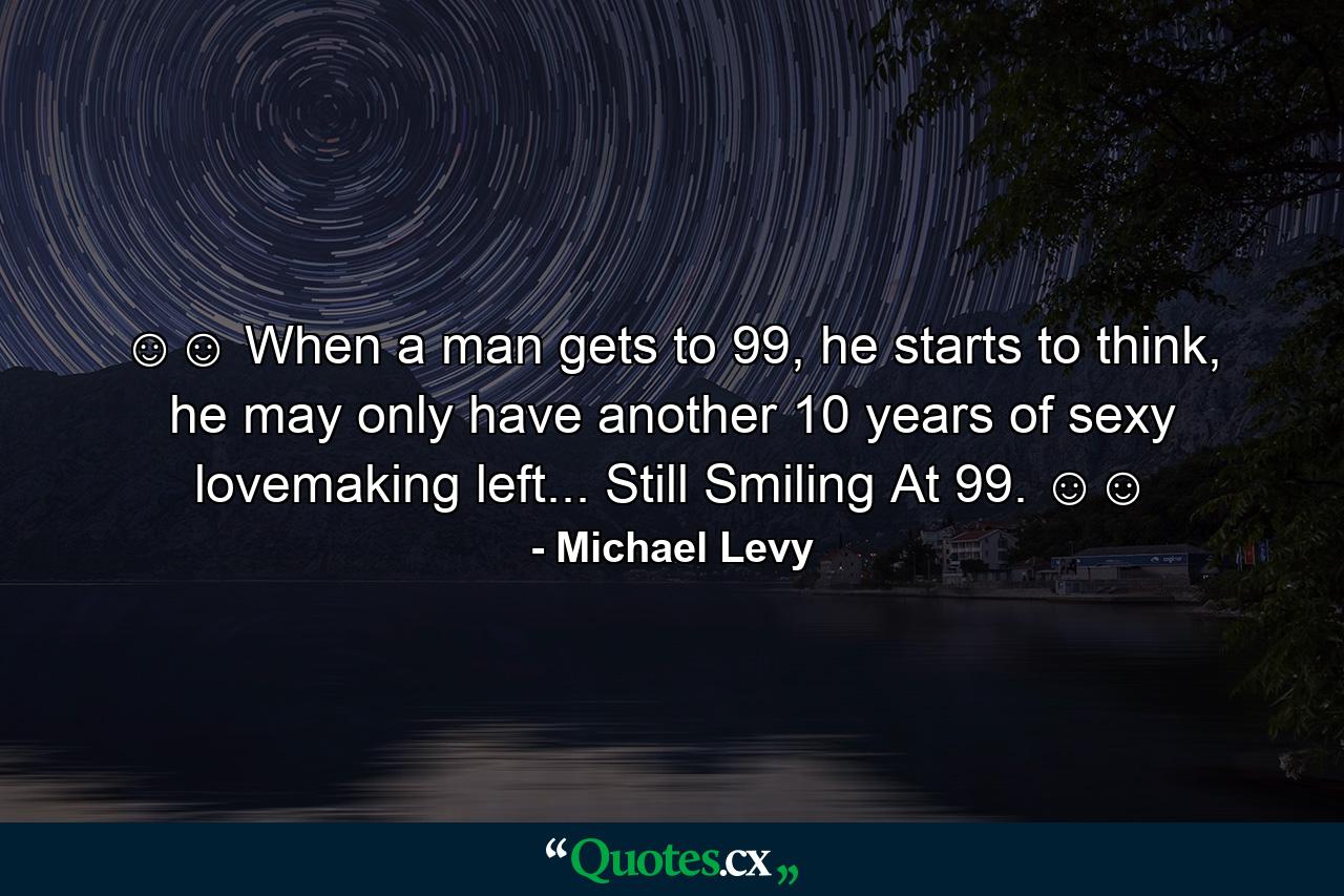 ☺☺ When a man gets to 99, he starts to think, he may only have another 10 years of sexy lovemaking left... Still Smiling At 99. ☺☺ - Quote by Michael Levy