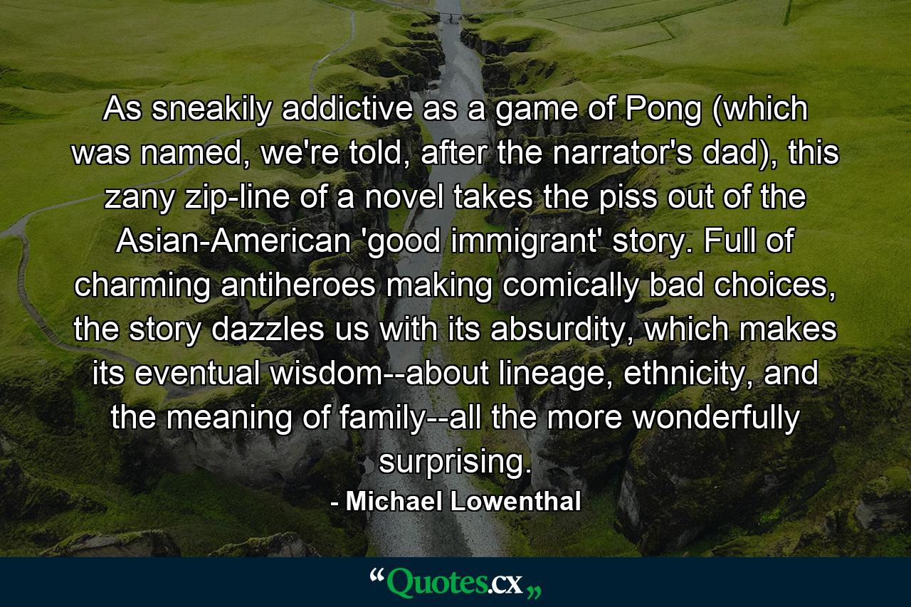 As sneakily addictive as a game of Pong (which was named, we're told, after the narrator's dad), this zany zip-line of a novel takes the piss out of the Asian-American 'good immigrant' story. Full of charming antiheroes making comically bad choices, the story dazzles us with its absurdity, which makes its eventual wisdom--about lineage, ethnicity, and the meaning of family--all the more wonderfully surprising. - Quote by Michael Lowenthal