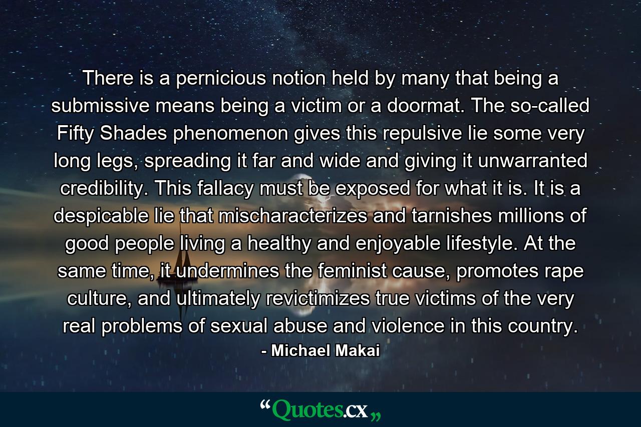 There is a pernicious notion held by many that being a submissive means being a victim or a doormat. The so-called Fifty Shades phenomenon gives this repulsive lie some very long legs, spreading it far and wide and giving it unwarranted credibility. This fallacy must be exposed for what it is. It is a despicable lie that mischaracterizes and tarnishes millions of good people living a healthy and enjoyable lifestyle. At the same time, it undermines the feminist cause, promotes rape culture, and ultimately revictimizes true victims of the very real problems of sexual abuse and violence in this country. - Quote by Michael Makai