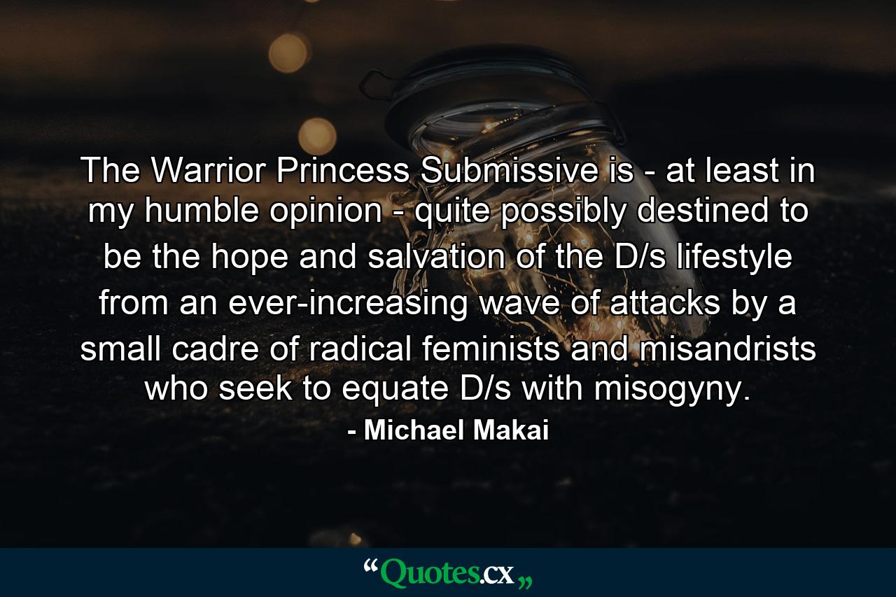 The Warrior Princess Submissive is - at least in my humble opinion - quite possibly destined to be the hope and salvation of the D/s lifestyle from an ever-increasing wave of attacks by a small cadre of radical feminists and misandrists who seek to equate D/s with misogyny. - Quote by Michael Makai