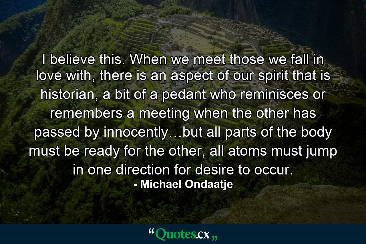 I believe this. When we meet those we fall in love with, there is an aspect of our spirit that is historian, a bit of a pedant who reminisces or remembers a meeting when the other has passed by innocently…but all parts of the body must be ready for the other, all atoms must jump in one direction for desire to occur. - Quote by Michael Ondaatje