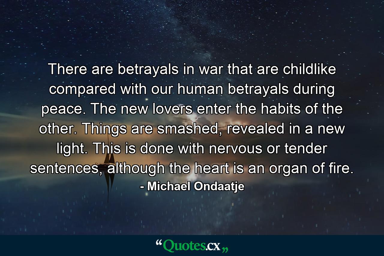 There are betrayals in war that are childlike compared with our human betrayals during peace. The new lovers enter the habits of the other. Things are smashed, revealed in a new light. This is done with nervous or tender sentences, although the heart is an organ of fire. - Quote by Michael Ondaatje