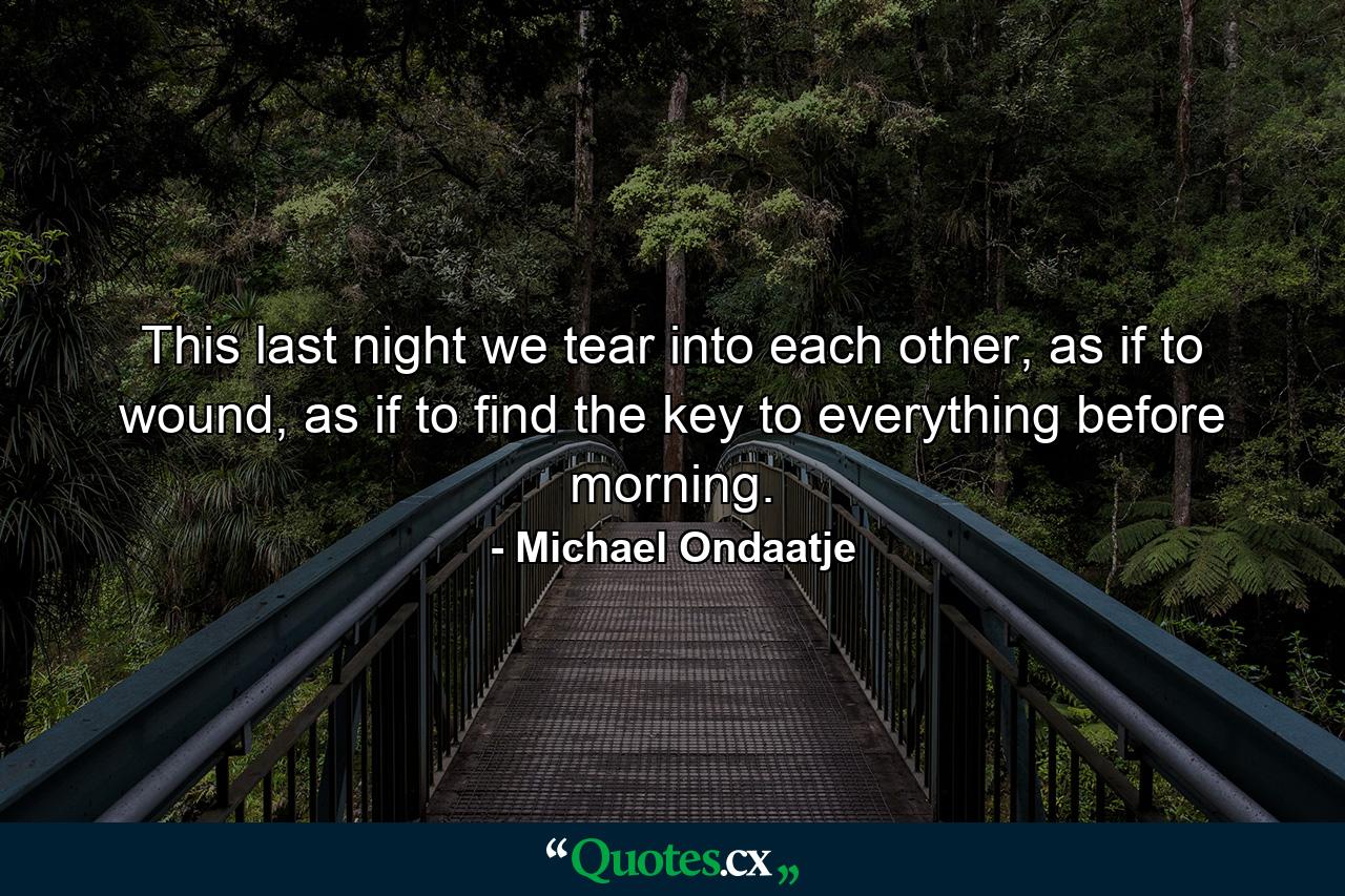 This last night we tear into each other, as if to wound, as if to find the key to everything before morning. - Quote by Michael Ondaatje