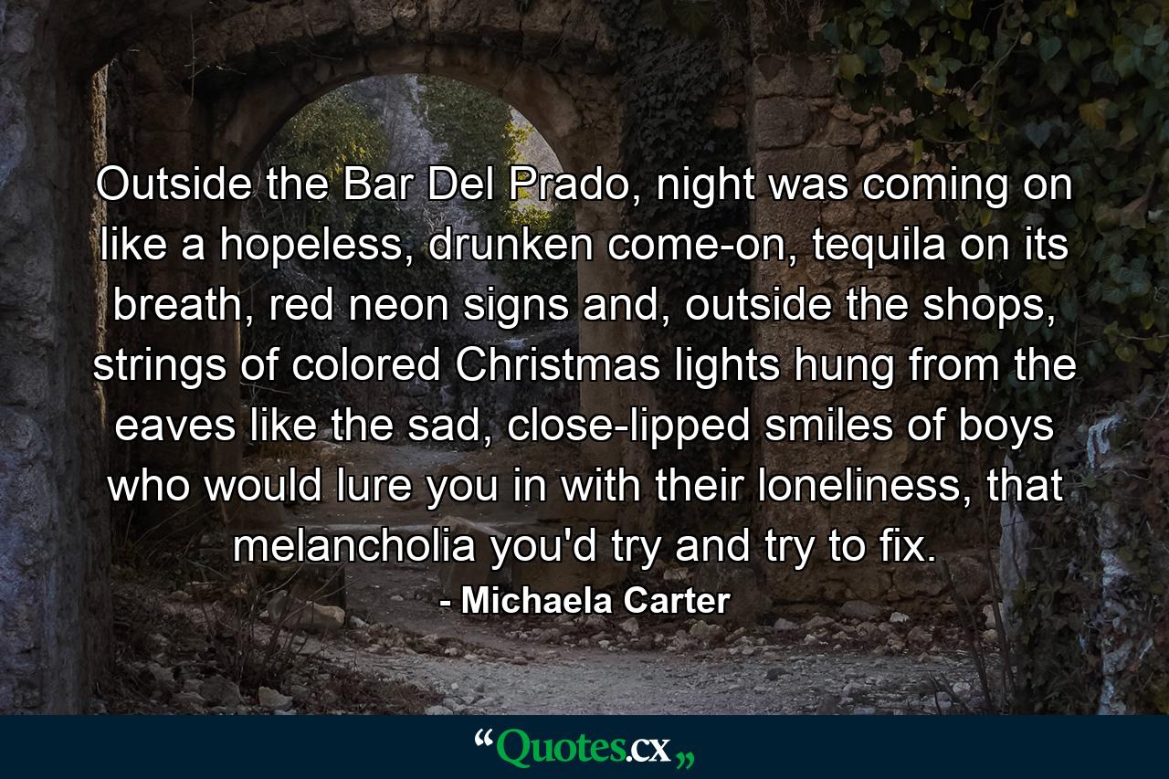 Outside the Bar Del Prado, night was coming on like a hopeless, drunken come-on, tequila on its breath, red neon signs and, outside the shops, strings of colored Christmas lights hung from the eaves like the sad, close-lipped smiles of boys who would lure you in with their loneliness, that melancholia you'd try and try to fix. - Quote by Michaela Carter