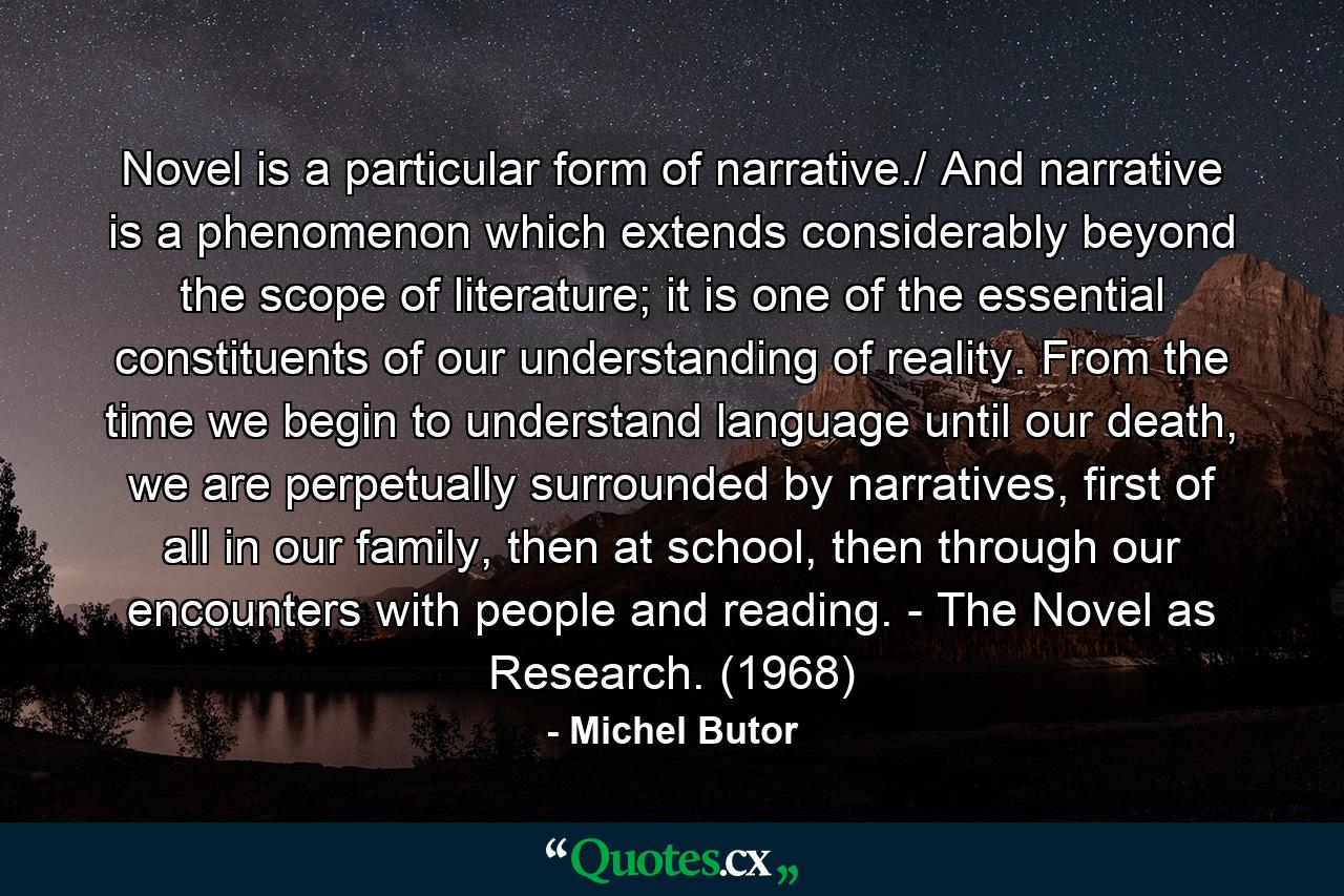 Novel is a particular form of narrative./ And narrative is a phenomenon which extends considerably beyond the scope of literature; it is one of the essential constituents of our understanding of reality. From the time we begin to understand language until our death, we are perpetually surrounded by narratives, first of all in our family, then at school, then through our encounters with people and reading. - The Novel as Research. (1968) - Quote by Michel Butor