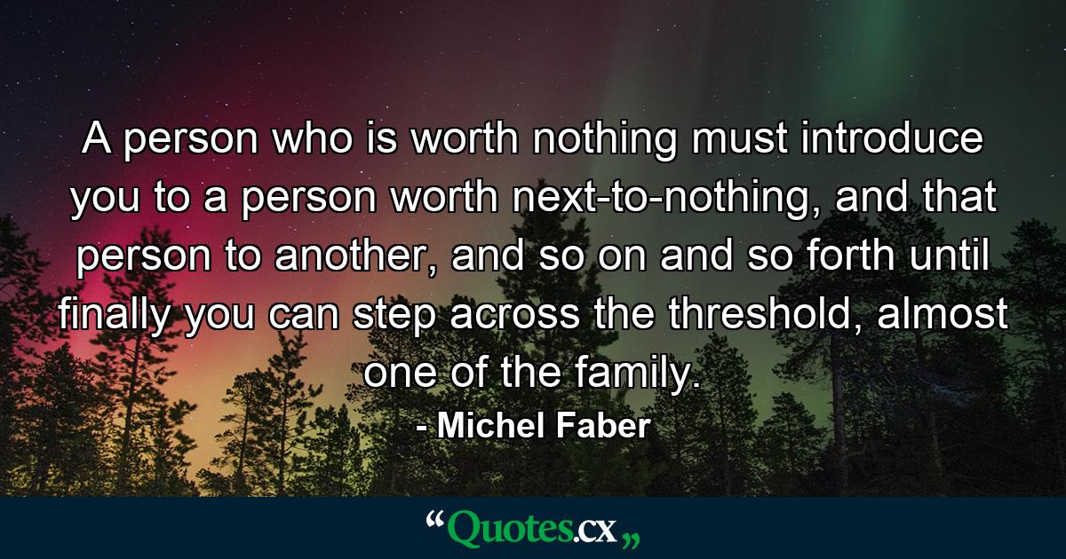 A person who is worth nothing must introduce you to a person worth next-to-nothing, and that person to another, and so on and so forth until finally you can step across the threshold, almost one of the family. - Quote by Michel Faber