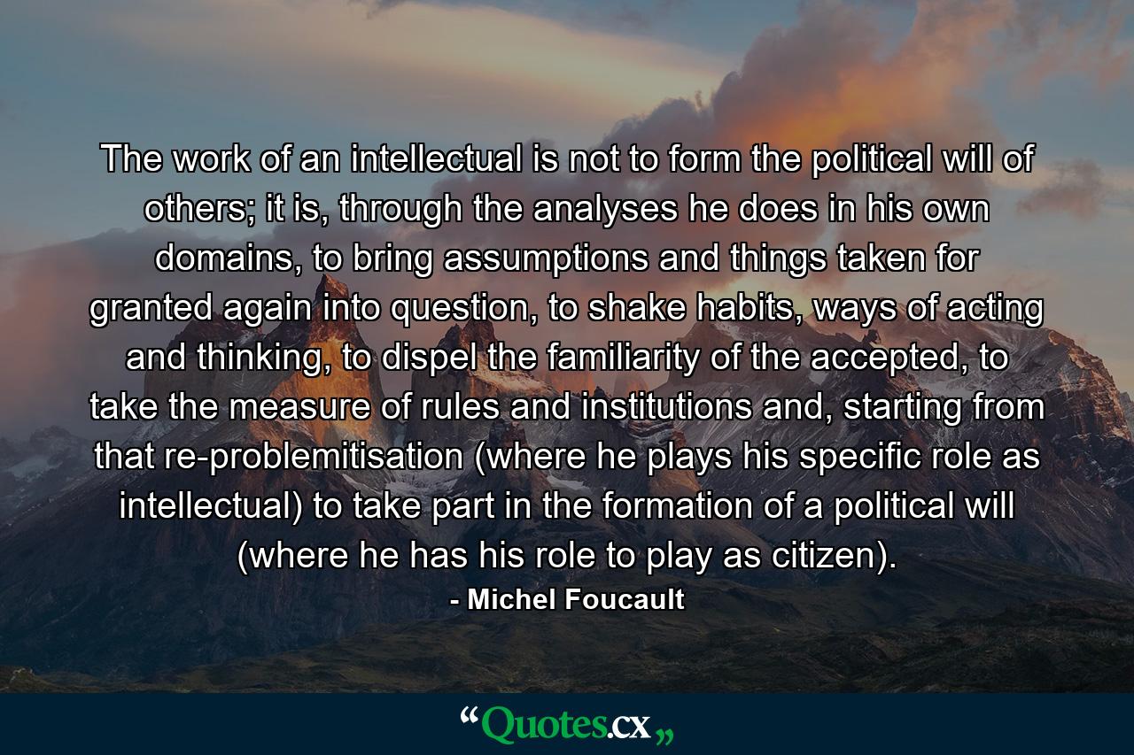 The work of an intellectual is not to form the political will of others; it is, through the analyses he does in his own domains, to bring assumptions and things taken for granted again into question, to shake habits, ways of acting and thinking, to dispel the familiarity of the accepted, to take the measure of rules and institutions and, starting from that re-problemitisation (where he plays his specific role as intellectual) to take part in the formation of a political will (where he has his role to play as citizen). - Quote by Michel Foucault