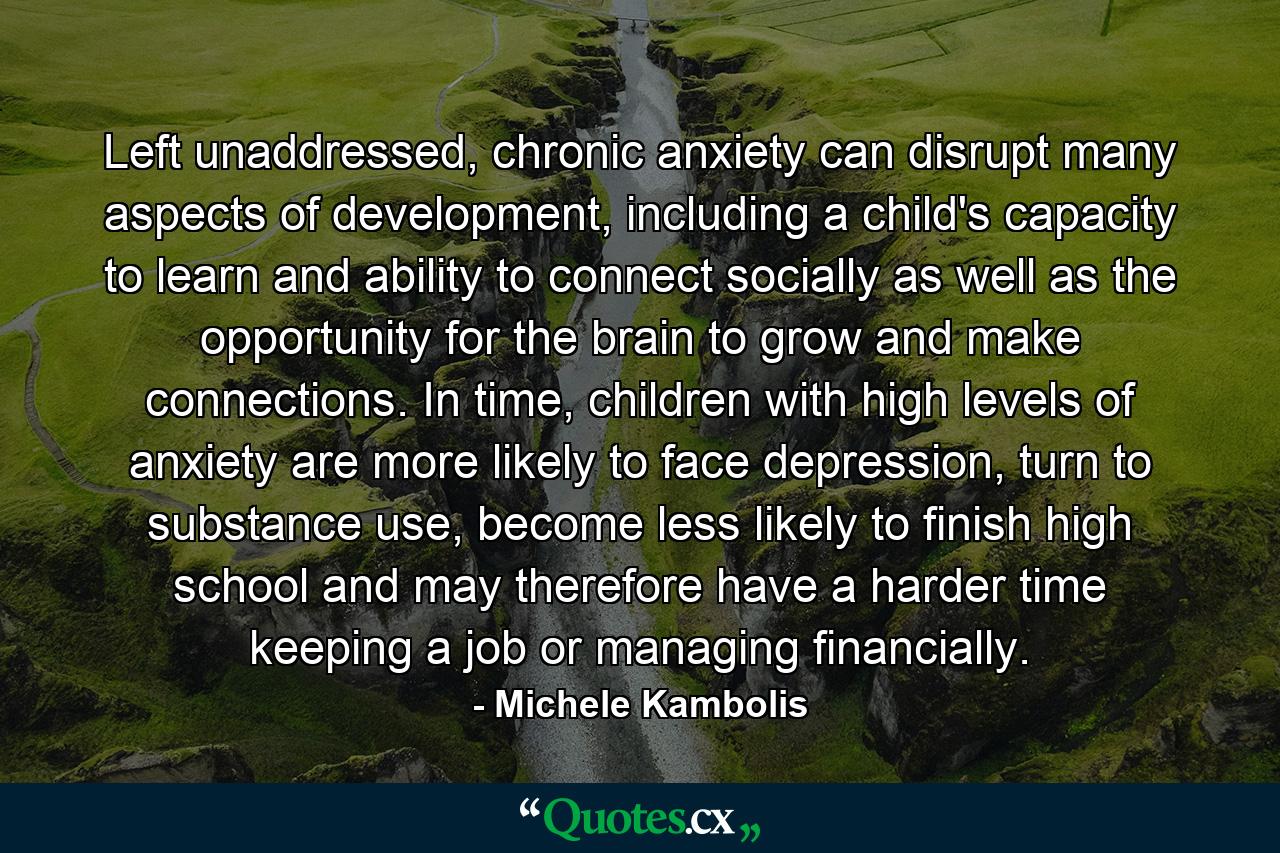 Left unaddressed, chronic anxiety can disrupt many aspects of development, including a child's capacity to learn and ability to connect socially as well as the opportunity for the brain to grow and make connections. In time, children with high levels of anxiety are more likely to face depression, turn to substance use, become less likely to finish high school and may therefore have a harder time keeping a job or managing financially. - Quote by Michele Kambolis